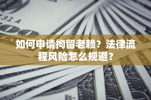 济南如何申请拘留老赖？法律流程风险怎么规避？