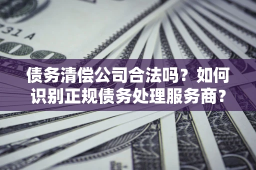 济南债务清偿公司合法吗？如何识别正规债务处理服务商？