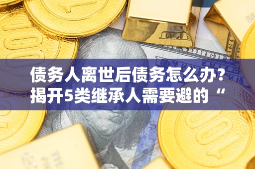 济南债务人离世后债务怎么办？揭开5类继承人需要避的“坑”