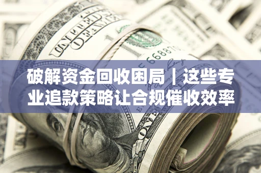 济南破解资金回收困局｜这些专业追款策略让合规催收效率翻倍