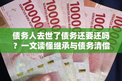 济南债务人去世了债务还要还吗？一文读懂继承与债务清偿
