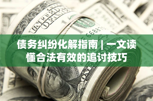 济南债务纠纷化解指南 | 一文读懂合法有效的追讨技巧