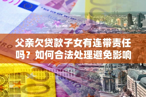 济南父亲欠贷款子女有连带责任吗？如何合法处理避免影响？