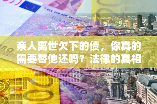 济南亲人离世欠下的债，你真的需要替他还吗？法律的真相或许与你想的不一样